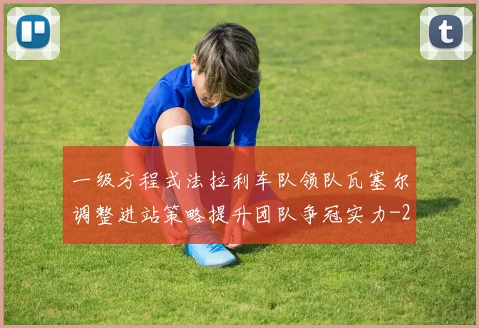一级方程式法拉利车队领队瓦塞尔调整进站策略提升团队争冠实力