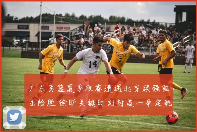 广东男篮夏季联赛遭遇北京顽强阻击险胜 徐昕关键时刻封盖一举定乾坤