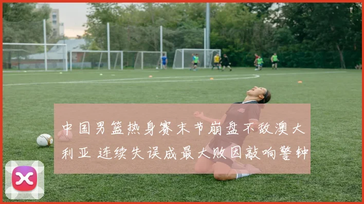 中国男篮热身赛末节崩盘不敌澳大利亚 连续失误成最大败因敲响警钟