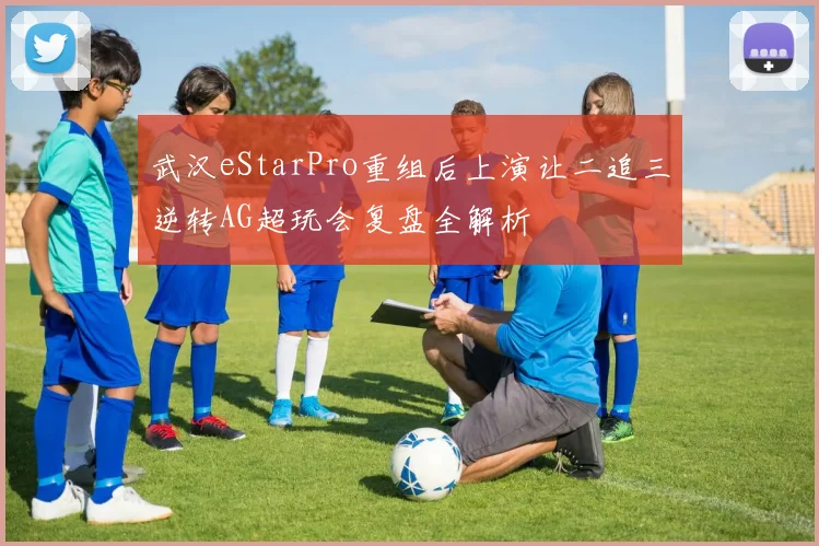 武汉eStarPro重组后上演让二追三逆转AG超玩会复盘全解析