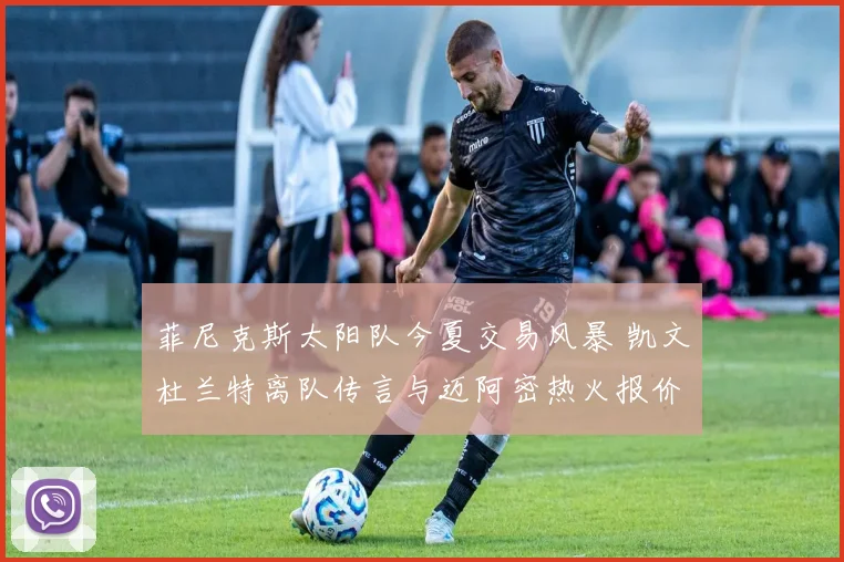 菲尼克斯太阳队今夏交易风暴 凯文杜兰特离队传言与迈阿密热火报价分析