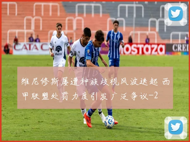 维尼修斯屡遭种族歧视风波迭起 西甲联盟处罚力度引发广泛争议