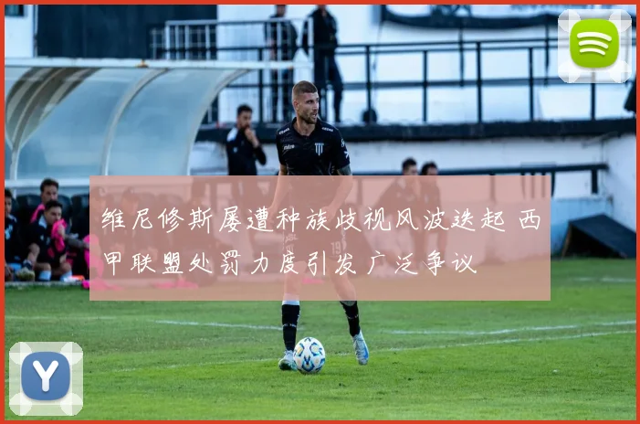 维尼修斯屡遭种族歧视风波迭起 西甲联盟处罚力度引发广泛争议