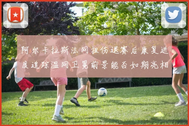 阿尔卡拉斯法网扭伤退赛后康复进度追踪温网卫冕前景能否如期亮相
