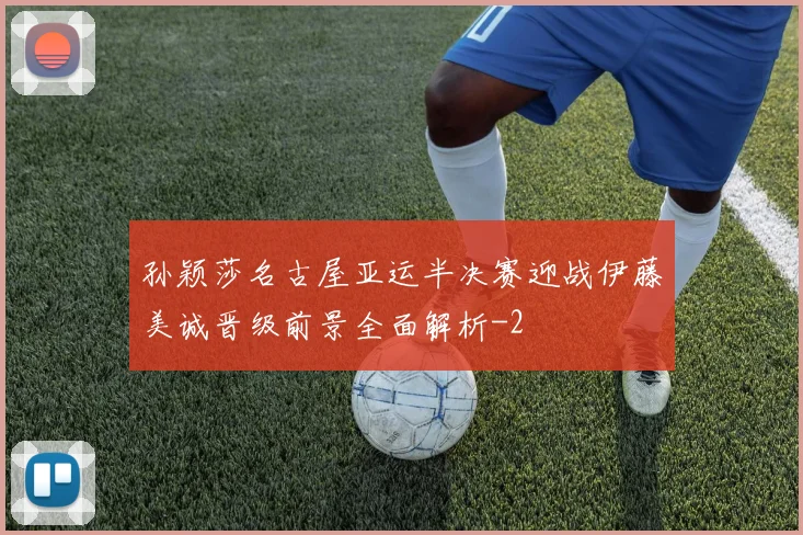 孙颖莎名古屋亚运半决赛迎战伊藤美诚晋级前景全面解析
