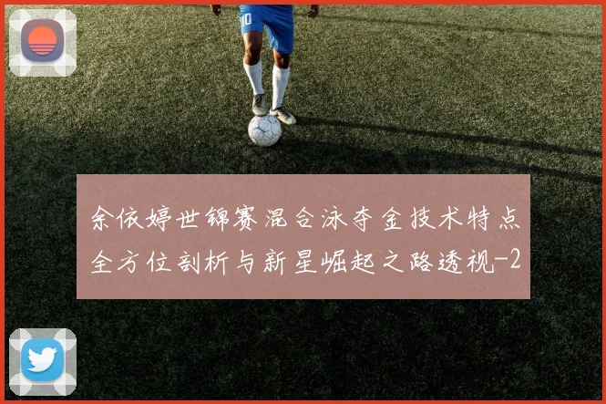 余依婷世锦赛混合泳夺金技术特点全方位剖析与新星崛起之路透视