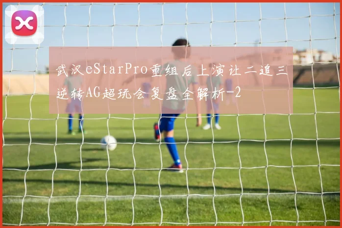 武汉eStarPro重组后上演让二追三逆转AG超玩会复盘全解析