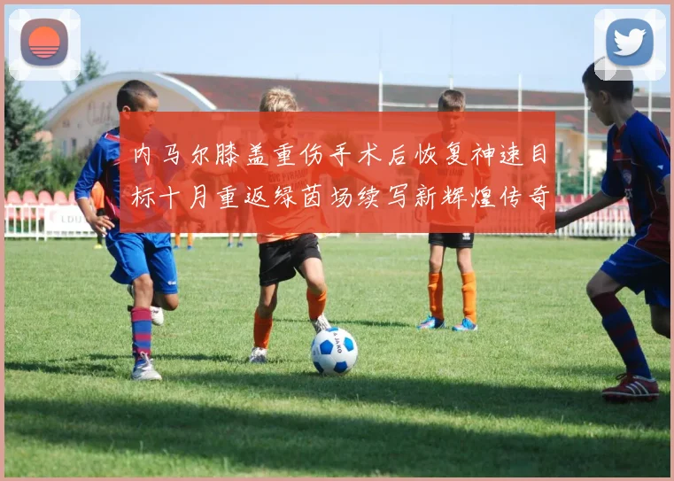 内马尔膝盖重伤手术后恢复神速目标十月重返绿茵场续写新辉煌传奇
