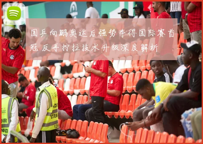 国乒向鹏奥运后强势夺得国际赛首冠 反手拧拉技术升级深度解析