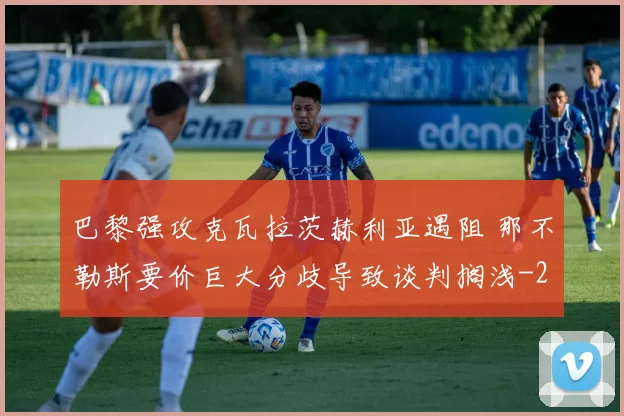 巴黎强攻克瓦拉茨赫利亚遇阻 那不勒斯要价巨大分歧导致谈判搁浅