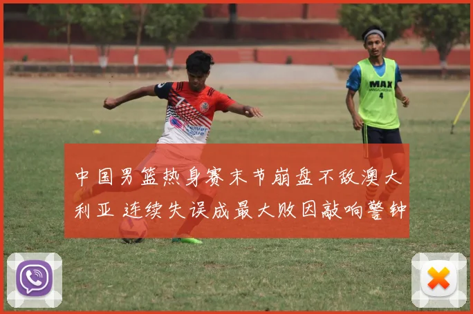 中国男篮热身赛末节崩盘不敌澳大利亚 连续失误成最大败因敲响警钟