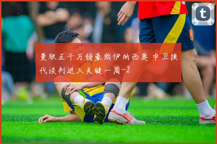 曼联五千万镑豪购伊纳西奥 中卫换代谈判进入关键一周