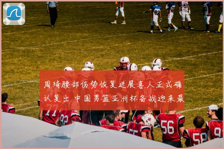 周琦腰部伤势恢复进展喜人正式确认复出 中国男篮亚洲杯备战迎来最强阵容全力冲顶
