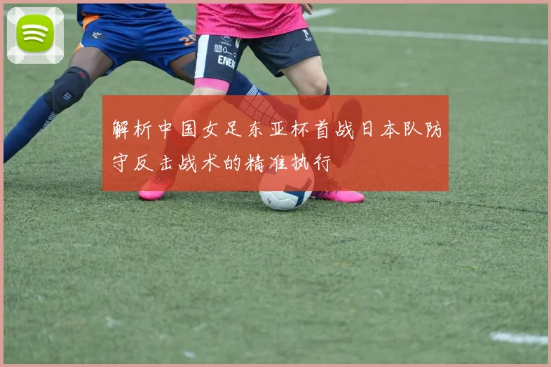 解析中国女足东亚杯首战日本队防守反击战术的精准执行