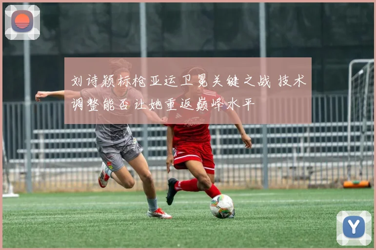 刘诗颖标枪亚运卫冕关键之战 技术调整能否让她重返巅峰水平