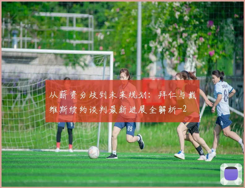 从薪资分歧到未来规划：拜仁与戴维斯续约谈判最新进展全解析