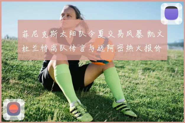 菲尼克斯太阳队今夏交易风暴 凯文杜兰特离队传言与迈阿密热火报价分析