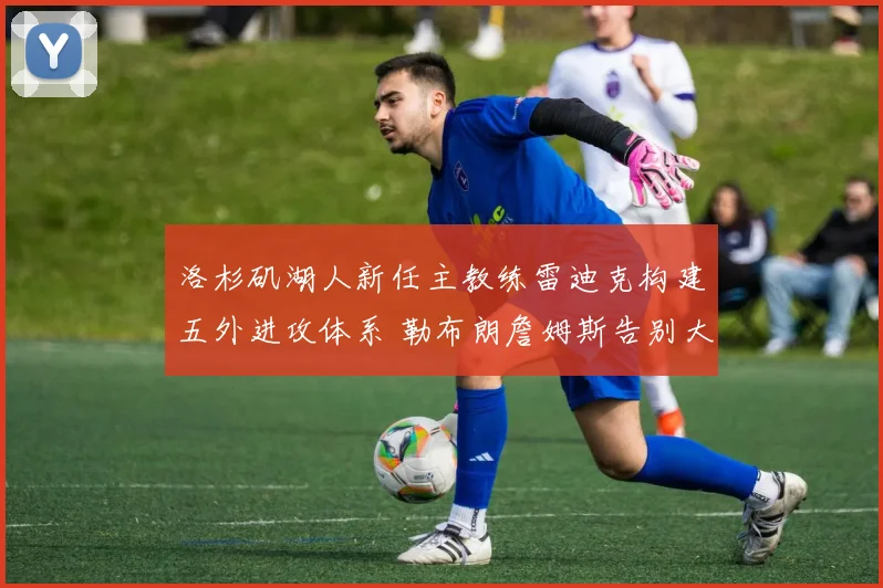 洛杉矶湖人新任主教练雷迪克构建五外进攻体系 勒布朗詹姆斯告别大量持球开启高效无球时代