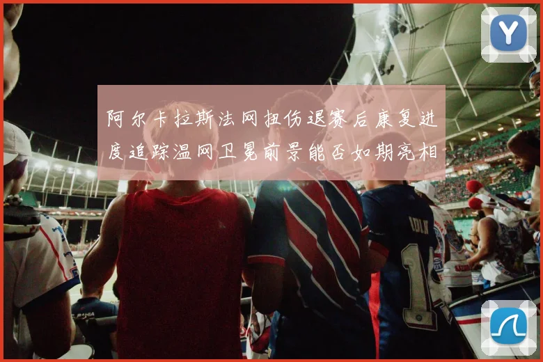 阿尔卡拉斯法网扭伤退赛后康复进度追踪温网卫冕前景能否如期亮相