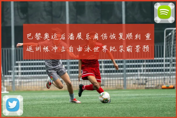 巴黎奥运后潘展乐肩伤恢复顺利 重返训练冲击自由泳世界纪录前景预测