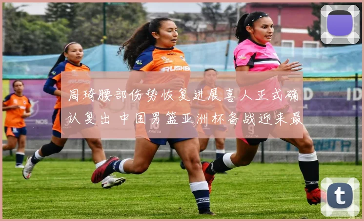 周琦腰部伤势恢复进展喜人正式确认复出 中国男篮亚洲杯备战迎来最强阵容全力冲顶